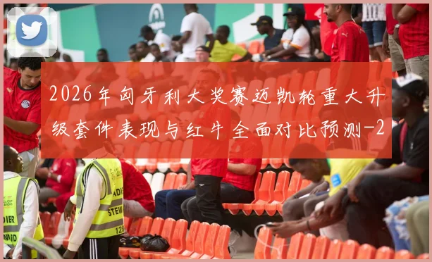 2026年匈牙利大奖赛迈凯轮重大升级套件表现与红牛全面对比预测