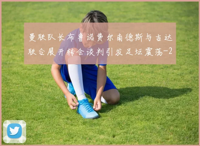 曼联队长布鲁诺费尔南德斯与吉达联合展开转会谈判引发足坛震荡
