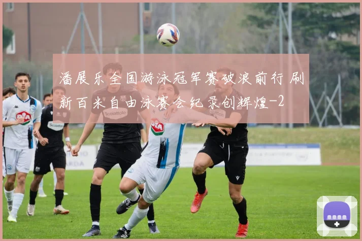 潘展乐全国游泳冠军赛破浪前行 刷新百米自由泳赛会纪录创辉煌