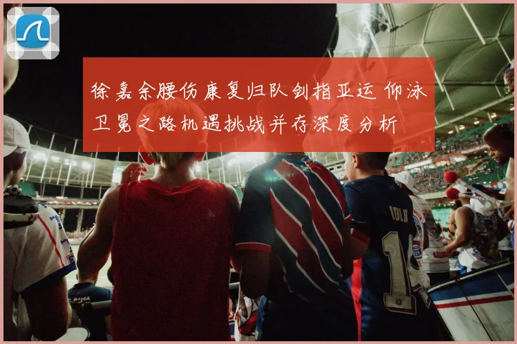 徐嘉余腰伤康复归队剑指亚运 仰泳卫冕之路机遇挑战并存深度分析