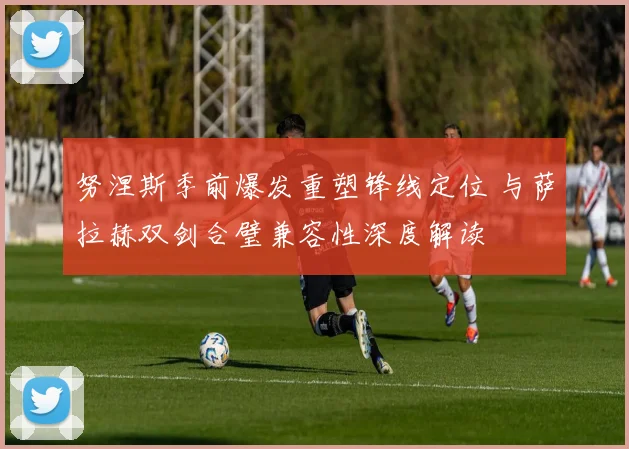 努涅斯季前爆发重塑锋线定位 与萨拉赫双剑合璧兼容性深度解读
