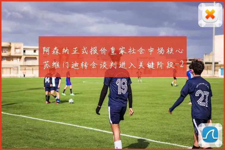 阿森纳正式报价皇家社会中场核心苏维门迪转会谈判进入关键阶段