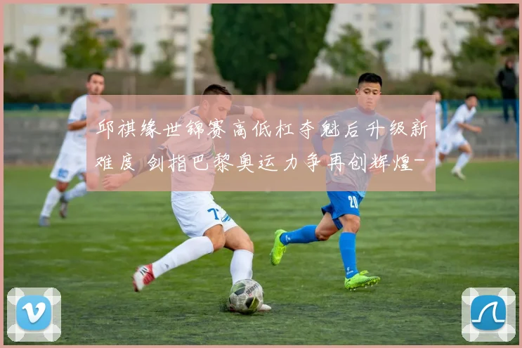 邱祺缘世锦赛高低杠夺魁后升级新难度 剑指巴黎奥运力争再创辉煌