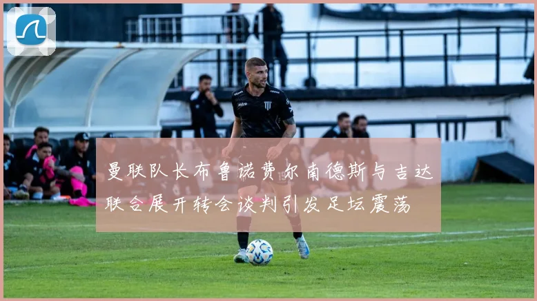 曼联队长布鲁诺费尔南德斯与吉达联合展开转会谈判引发足坛震荡
