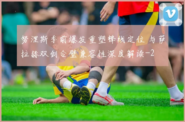 努涅斯季前爆发重塑锋线定位 与萨拉赫双剑合璧兼容性深度解读