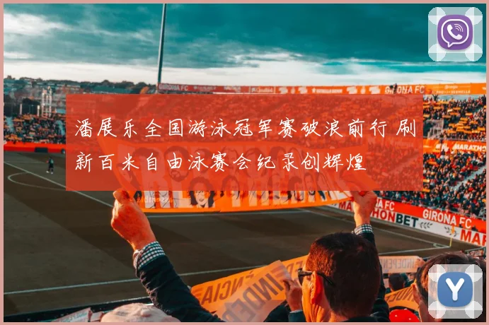 潘展乐全国游泳冠军赛破浪前行 刷新百米自由泳赛会纪录创辉煌