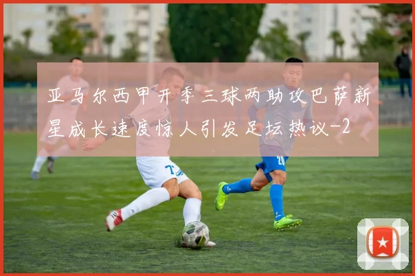 亚马尔西甲开季三球两助攻巴萨新星成长速度惊人引发足坛热议